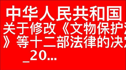 关于修改《中华人民共和国文物保护法》等十二部法律的决定_20...